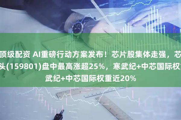 顶级配资 AI重磅行动方案发布！芯片股集体走强，芯片ETF龙头(159801)盘中最高涨超25%，寒武纪+中芯国际权重近20%