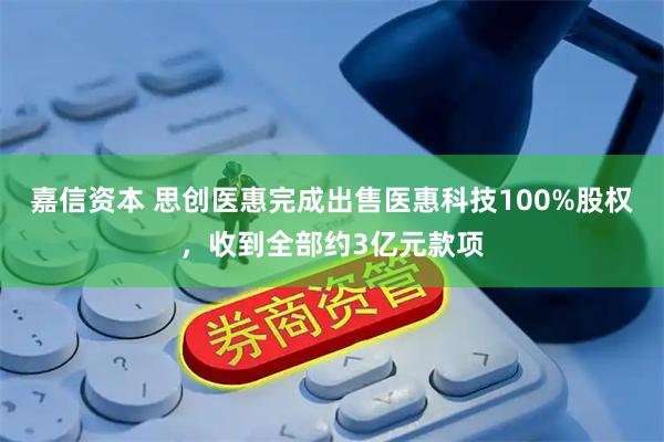 嘉信资本 思创医惠完成出售医惠科技100%股权，收到全部约3亿元款项