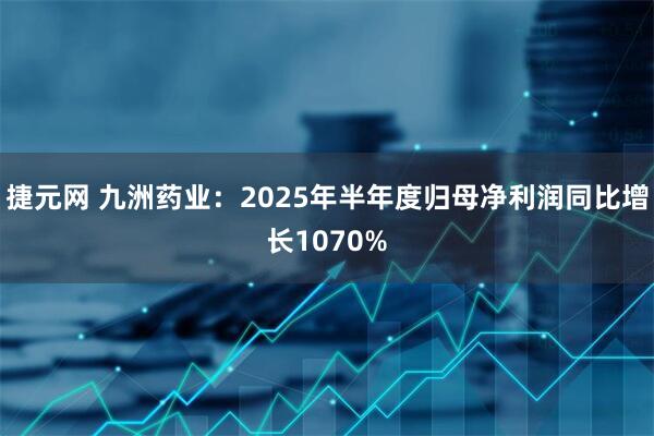 捷元网 九洲药业：2025年半年度归母净利润同比增长1070%