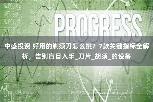 中盛投资 好用的剃须刀怎么挑？7款关键指标全解析，告别盲目入手_刀片_胡须_的设备
