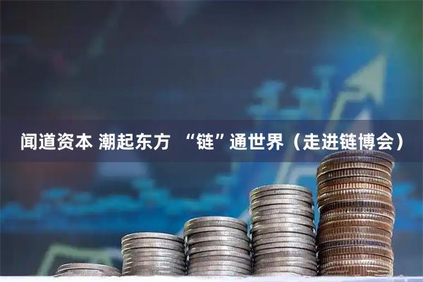 闻道资本 潮起东方  “链”通世界（走进链博会）