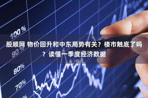 股顺网 物价回升和中东局势有关？楼市触底了吗？读懂一季度经济数据