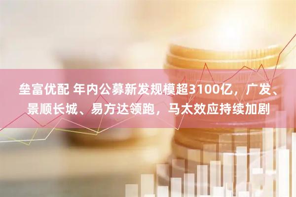 垒富优配 年内公募新发规模超3100亿，广发、景顺长城、易方达领跑，马太效应持续加剧