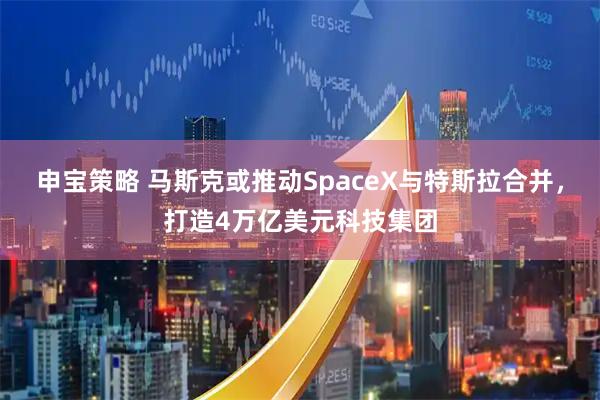 申宝策略 马斯克或推动SpaceX与特斯拉合并，打造4万亿美元科技集团