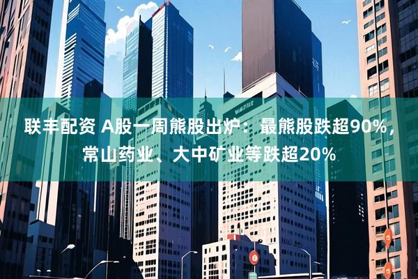 联丰配资 A股一周熊股出炉：最熊股跌超90%，常山药业、大中矿业等跌超20%