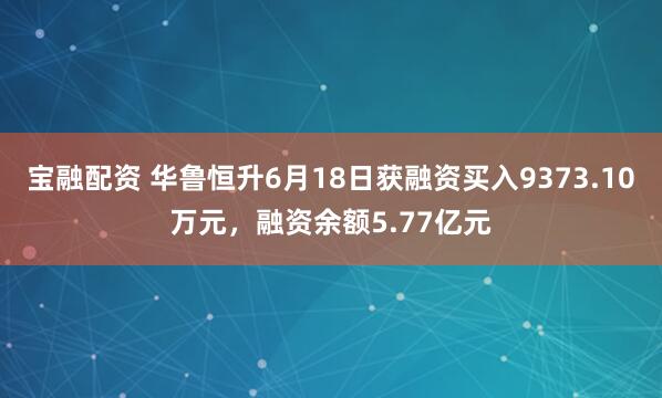 宝融配资 华鲁恒升6月18日获融资买入9373.10万元，融资余额5.77亿元