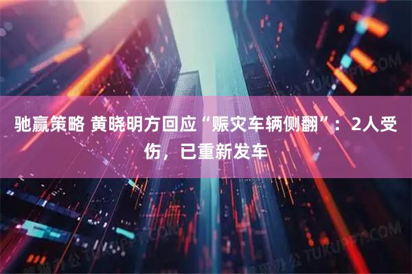 驰赢策略 黄晓明方回应“赈灾车辆侧翻”：2人受伤，已重新发车