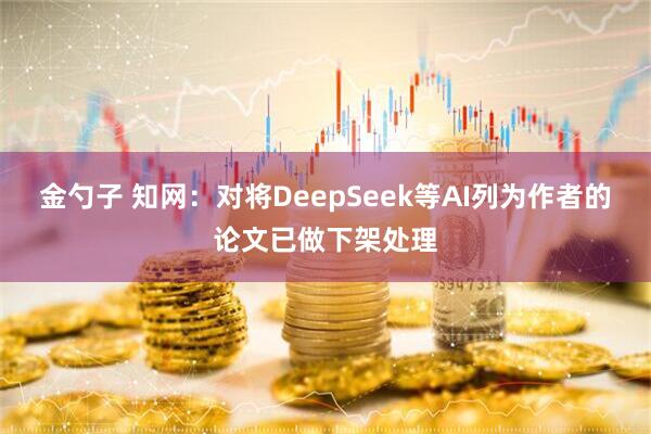 金勺子 知网：对将DeepSeek等AI列为作者的论文已做下架处理