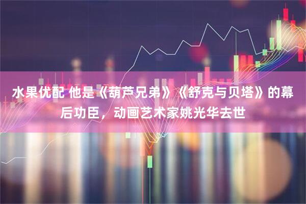 水果优配 他是《葫芦兄弟》《舒克与贝塔》的幕后功臣，动画艺术家姚光华去世