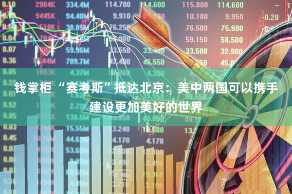 钱掌柜 “赛考斯”抵达北京：美中两国可以携手建设更加美好的世界