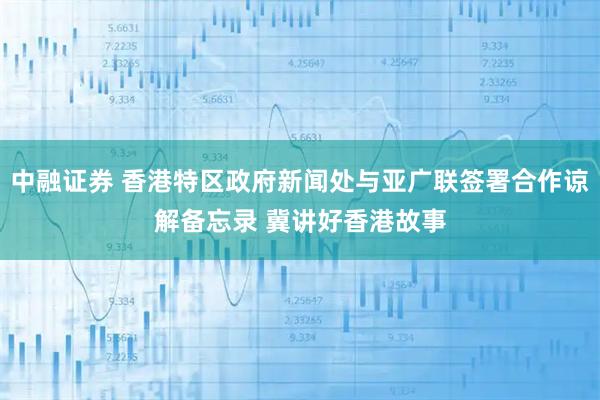 中融证券 香港特区政府新闻处与亚广联签署合作谅解备忘录 冀讲好香港故事
