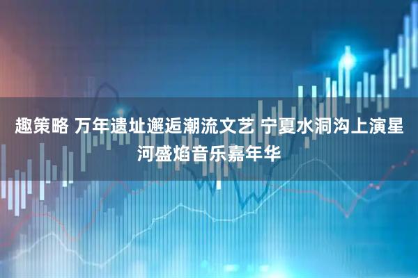 趣策略 万年遗址邂逅潮流文艺 宁夏水洞沟上演星河盛焰音乐嘉年华